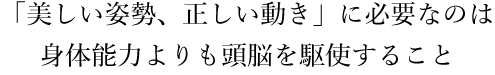 「美しい姿勢、正しい動き」に必要なのは身体能力よりも頭脳を駆使すること！